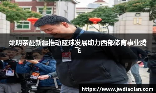 姚明亲赴新疆推动篮球发展助力西部体育事业腾飞