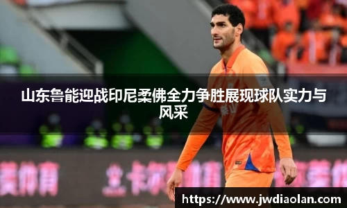 山东鲁能迎战印尼柔佛全力争胜展现球队实力与风采