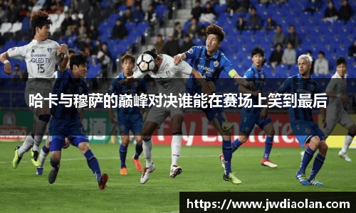 哈卡与穆萨的巅峰对决谁能在赛场上笑到最后