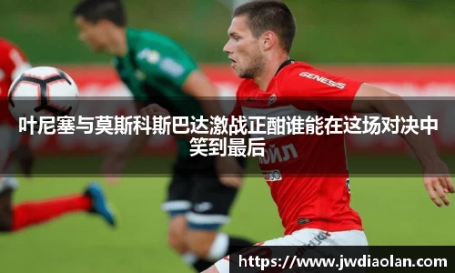 叶尼塞与莫斯科斯巴达激战正酣谁能在这场对决中笑到最后